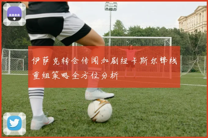 伊萨克转会传闻加剧纽卡斯尔锋线重组策略全方位分析