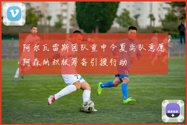 阿尔瓦雷斯团队重申今夏离队意愿阿森纳积极筹备引援行动