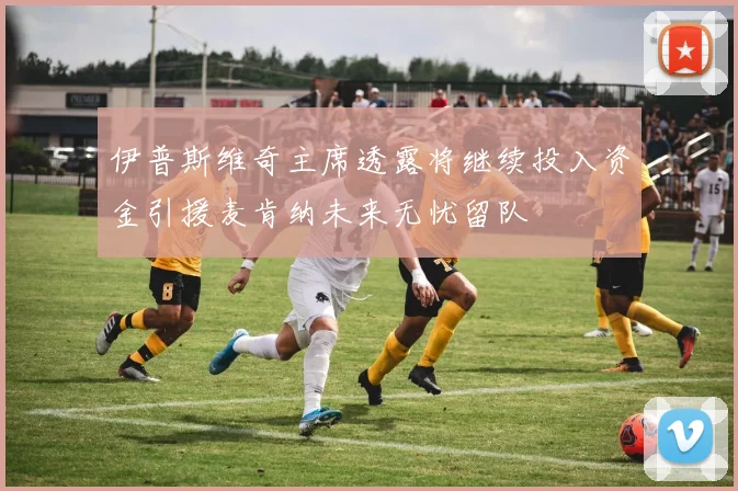 伊普斯维奇主席透露将继续投入资金引援麦肯纳未来无忧留队