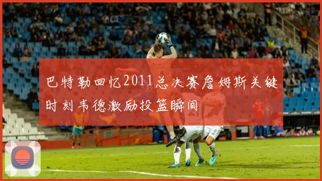 巴特勒回忆2011总决赛詹姆斯关键时刻韦德激励投篮瞬间