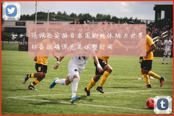 范佩西安排日本国脚轮休助力世界杯备战确保充足休整时间