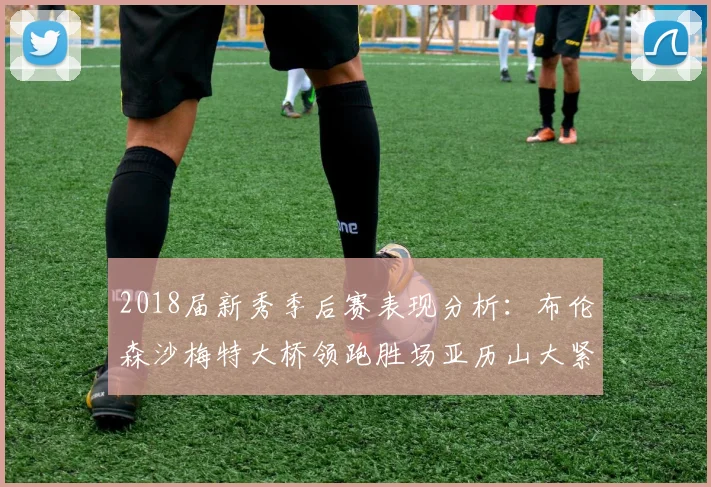 2018届新秀季后赛表现分析：布伦森沙梅特大桥领跑胜场亚历山大紧随其后