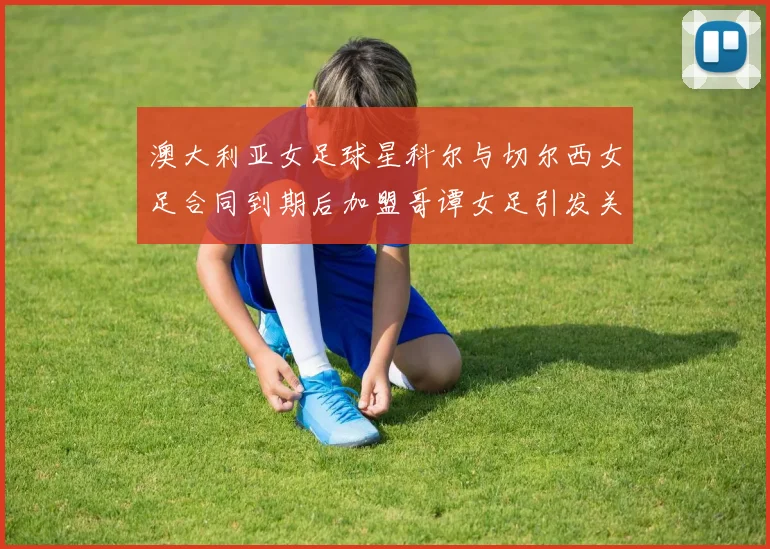 澳大利亚女足球星科尔与切尔西女足合同到期后加盟哥谭女足引发关注