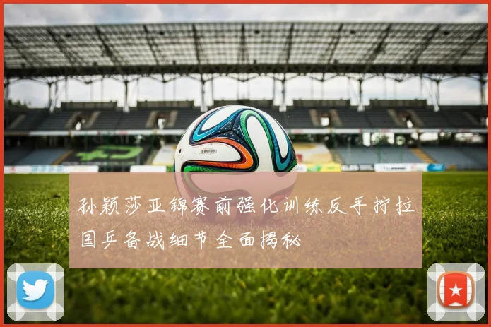 孙颖莎亚锦赛前强化训练反手拧拉国乒备战细节全面揭秘