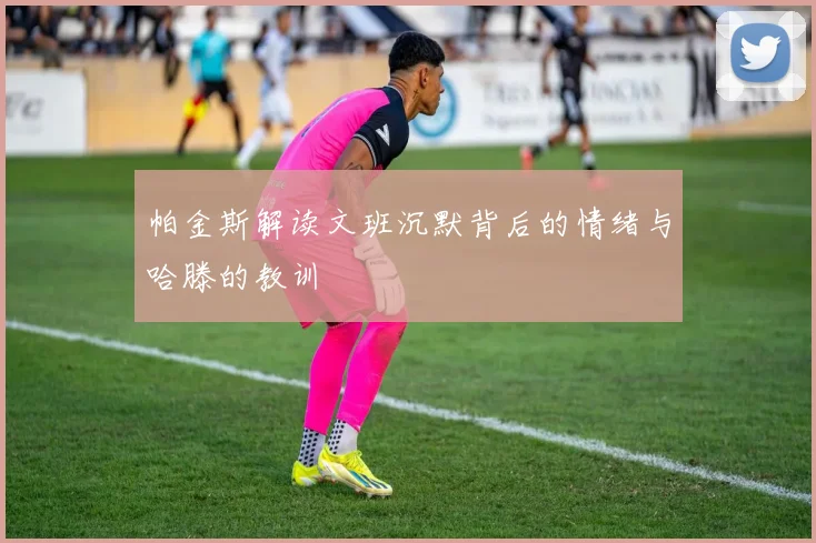 帕金斯解读文班沉默背后的情绪与哈滕的教训