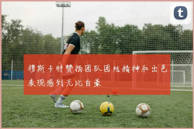 穆斯卡特赞扬团队团结精神和出色表现感到无比自豪
