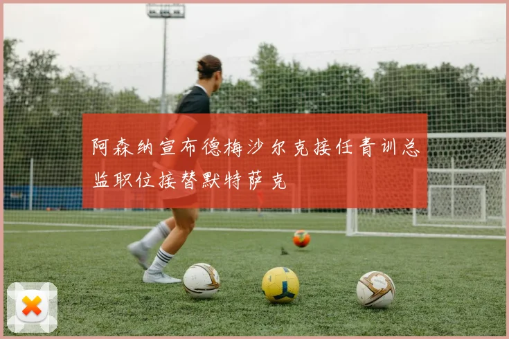 阿森纳宣布德梅沙尔克接任青训总监职位接替默特萨克