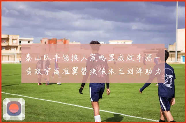 泰山队半场换人策略显成效李源一黄政宇高准翼替换依木兰刘洋助力球队提升战斗力