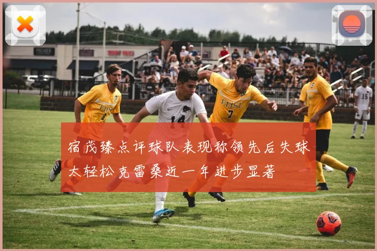 宿茂臻点评球队表现称领先后失球太轻松克雷桑近一年进步显著