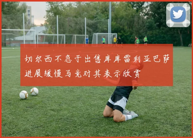 切尔西不急于出售库库雷利亚巴萨进展缓慢马竞对其表示欣赏