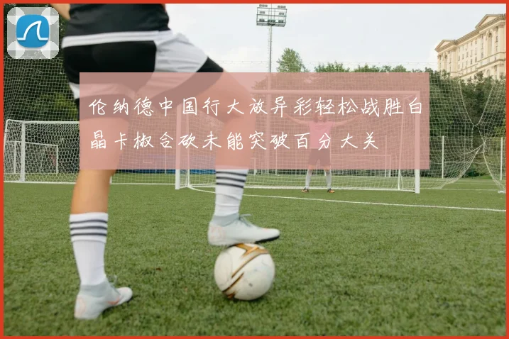伦纳德中国行大放异彩轻松战胜白晶卡椒合砍未能突破百分大关