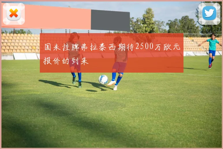 国米挂牌弗拉泰西期待2500万欧元报价的到来