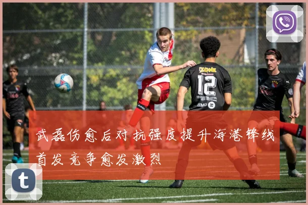 武磊伤愈后对抗强度提升海港锋线首发竞争愈发激烈