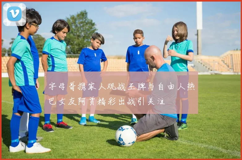 字母哥携家人观战王牌与自由人热巴女友阿贾精彩出战引关注