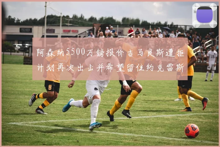 阿森纳5500万镑报价吉马良斯遭拒计划再次出击并希望留住约克雷斯
