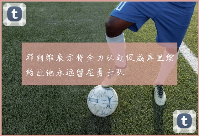 邓利维表示将全力以赴促成库里续约让他永远留在勇士队