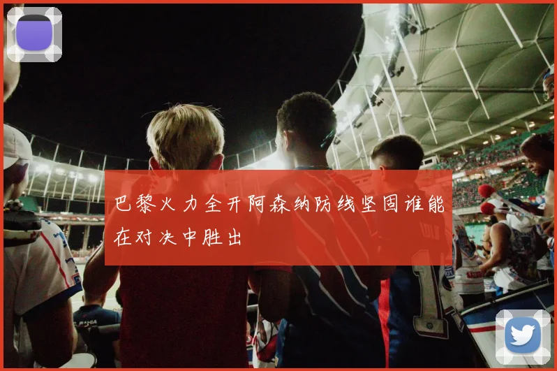 巴黎火力全开阿森纳防线坚固谁能在对决中胜出
