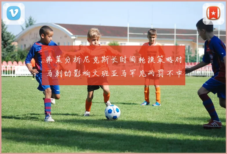 弗莱分析尼克斯长时间轮换策略对马刺的影响文班亚马罕见两罚不中引发关注