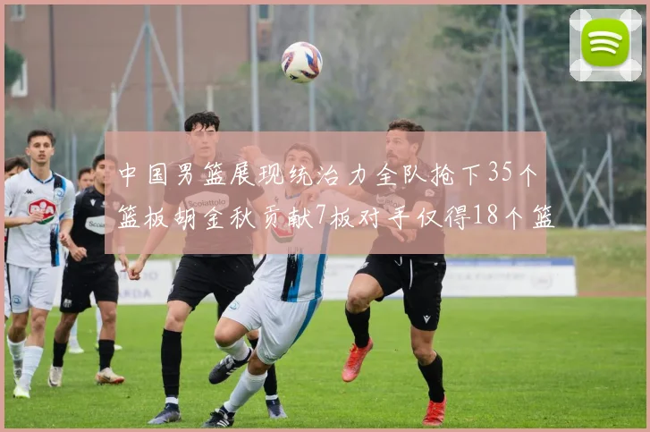 中国男篮展现统治力全队抢下35个篮板胡金秋贡献7板对手仅得18个篮板