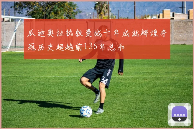 瓜迪奥拉执教曼城十年成就辉煌夺冠历史超越前136年总和