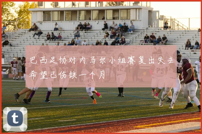 巴西足协对内马尔小组赛复出失去希望已伤缺一个月