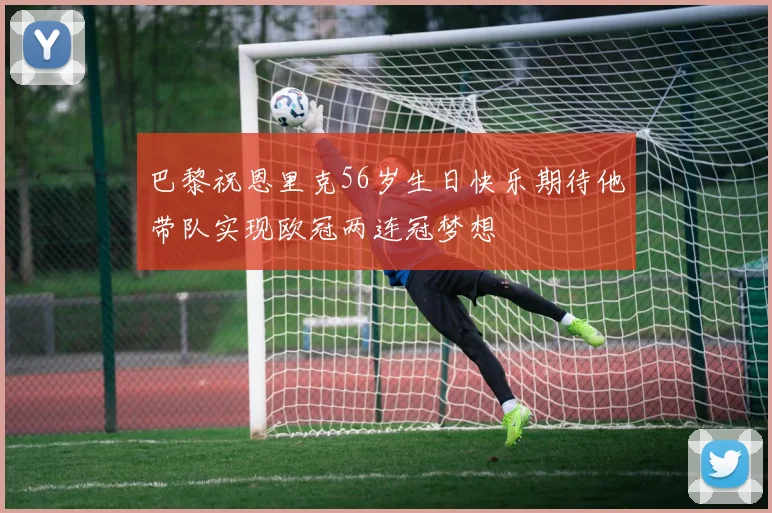 巴黎祝恩里克56岁生日快乐期待他带队实现欧冠两连冠梦想