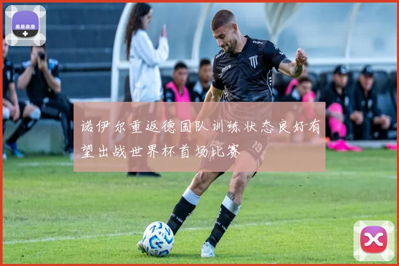 诺伊尔重返德国队训练状态良好有望出战世界杯首场比赛