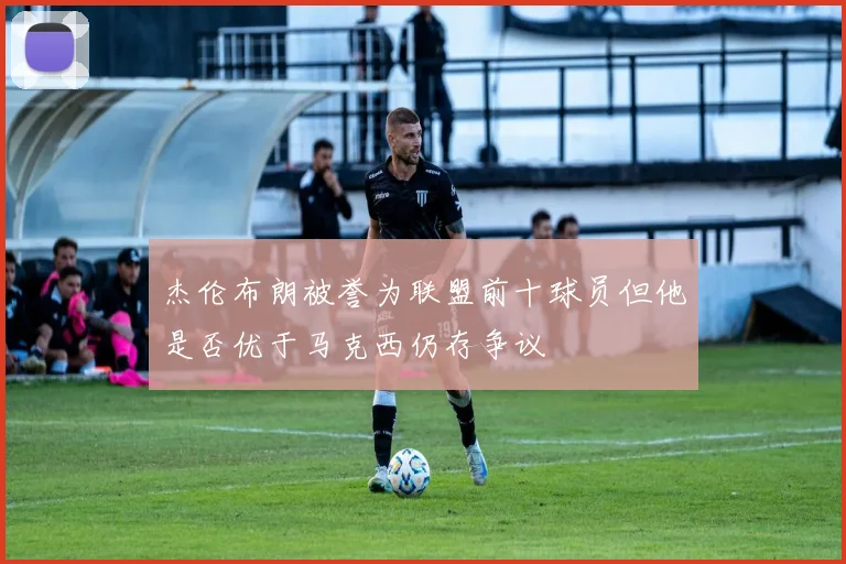 杰伦布朗被誉为联盟前十球员但他是否优于马克西仍存争议