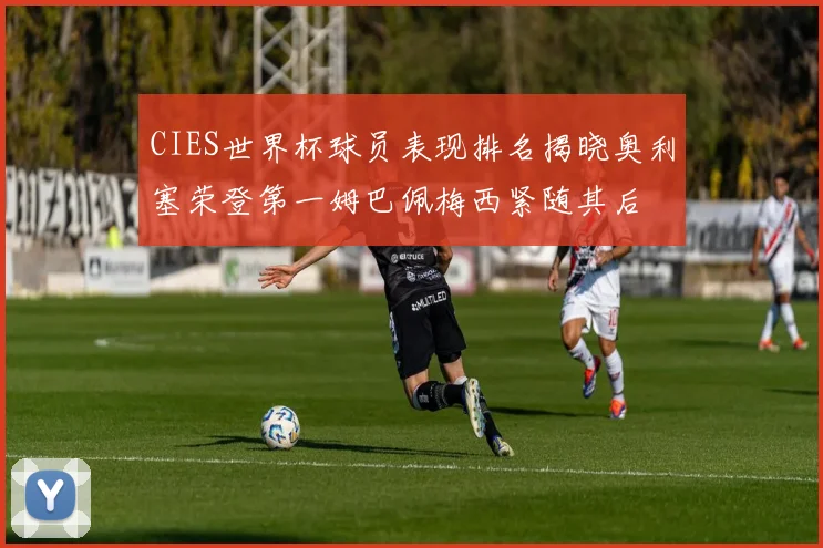 CIES世界杯球员表现排名揭晓奥利塞荣登第一姆巴佩梅西紧随其后