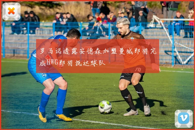 罗马诺透露安德森加盟曼城即将完成HWG即将抵达球队