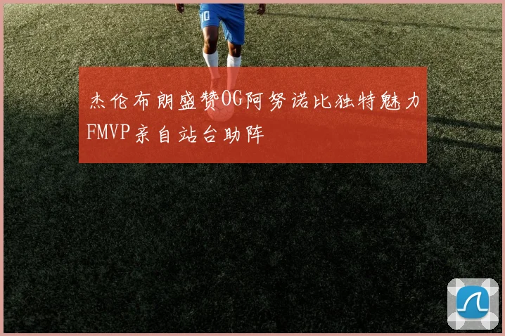 杰伦布朗盛赞OG阿努诺比独特魅力FMVP亲自站台助阵