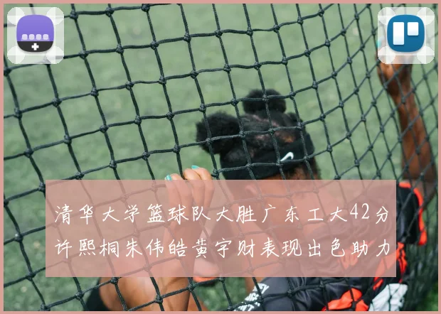 清华大学篮球队大胜广东工大42分许熙桐朱伟皓黄宇财表现出色助力胜利